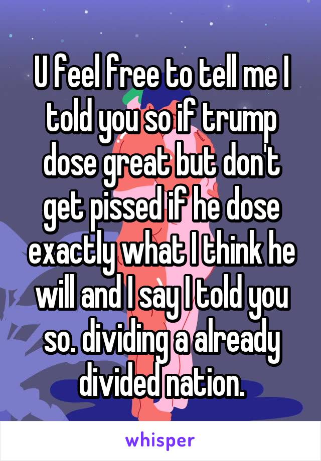 U feel free to tell me I told you so if trump dose great but don't get pissed if he dose exactly what I think he will and I say I told you so. dividing a already divided nation.