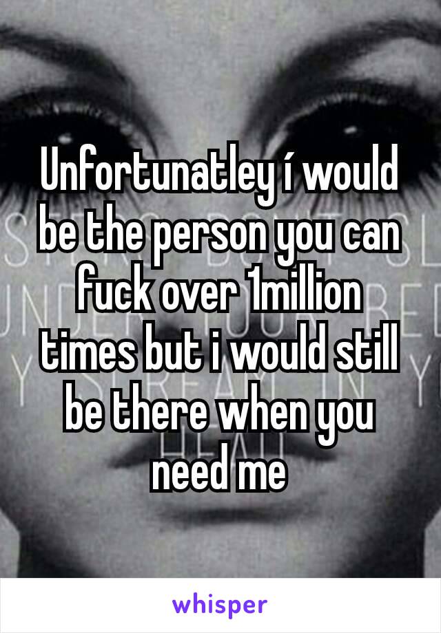 Unfortunatley í would be the person you can fuck over 1million times but i would still be there when you need me