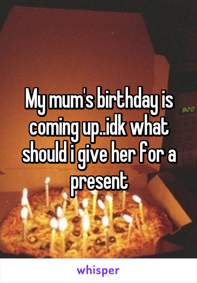 My mum's birthday is coming up..idk what should i give her for a present