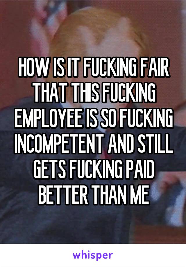 HOW IS IT FUCKING FAIR THAT THIS FUCKING EMPLOYEE IS SO FUCKING INCOMPETENT AND STILL GETS FUCKING PAID BETTER THAN ME