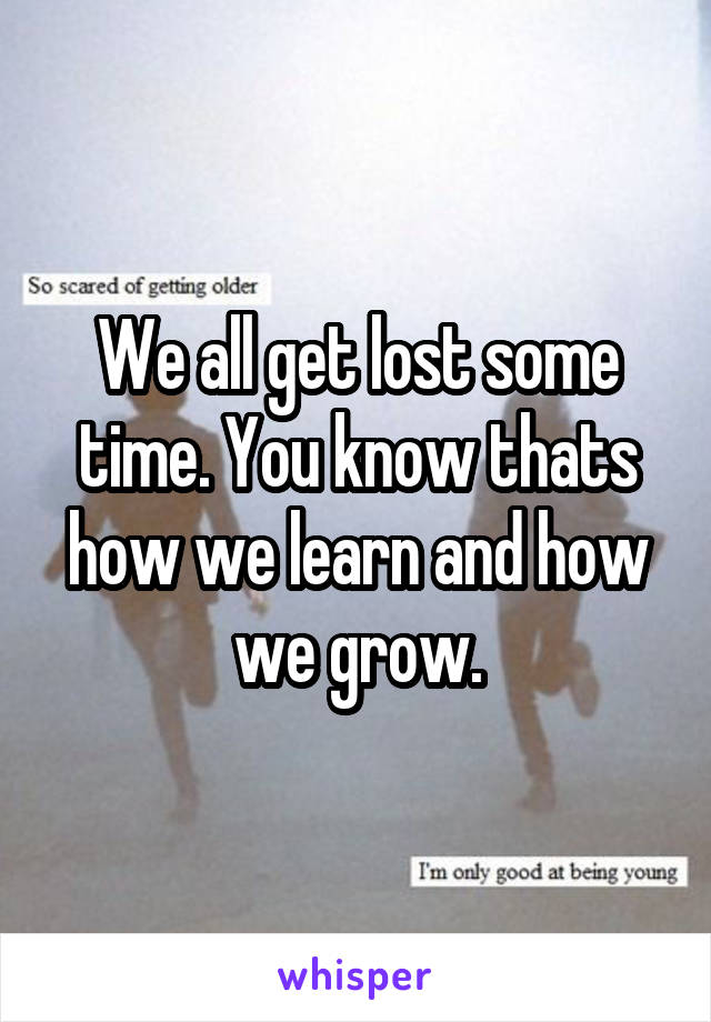 We all get lost some time. You know thats how we learn and how we grow.