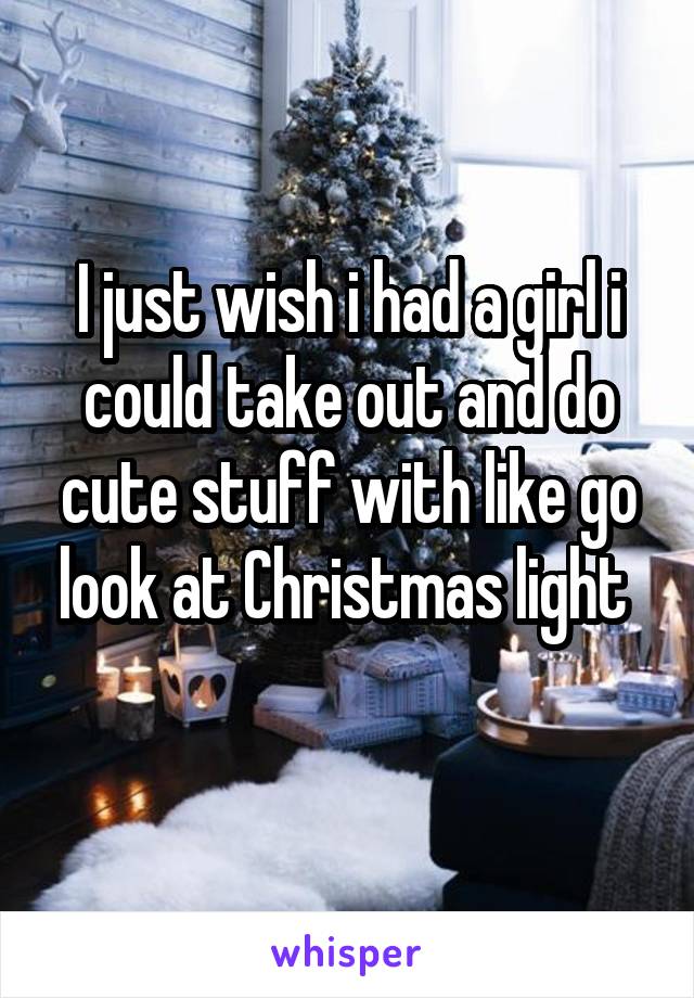 I just wish i had a girl i could take out and do cute stuff with like go look at Christmas light 
