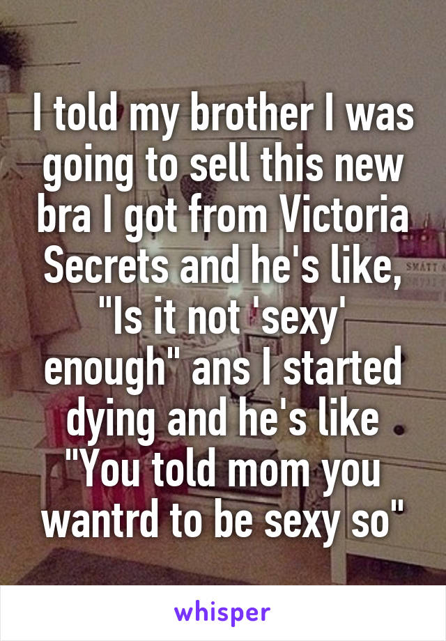 I told my brother I was going to sell this new bra I got from Victoria Secrets and he's like, "Is it not 'sexy' enough" ans I started dying and he's like "You told mom you wantrd to be sexy so"