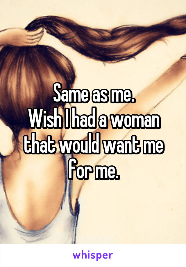 Same as me.
Wish I had a woman that would want me for me.