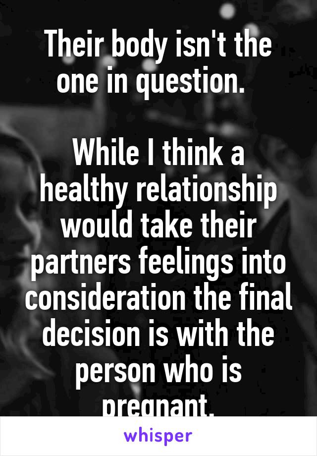 Their body isn't the one in question.  

While I think a healthy relationship would take their partners feelings into consideration the final decision is with the person who is pregnant.