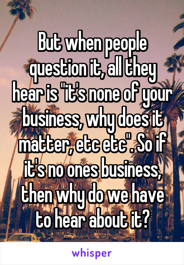 But when people question it, all they hear is "it's none of your business, why does it matter, etc etc". So if it's no ones business, then why do we have to hear about it?