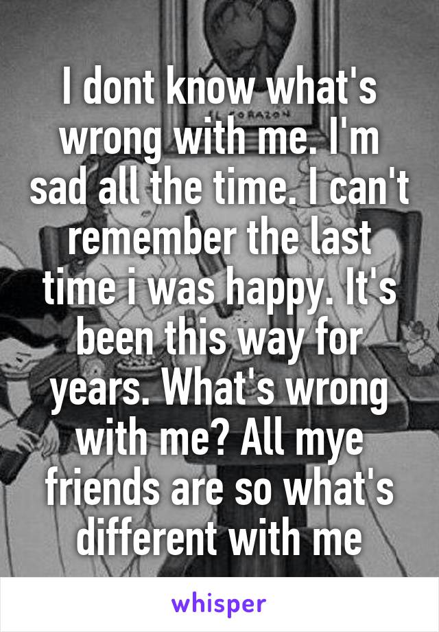 I dont know what's wrong with me. I'm sad all the time. I can't remember the last time i was happy. It's been this way for years. What's wrong with me? All mye friends are so what's different with me