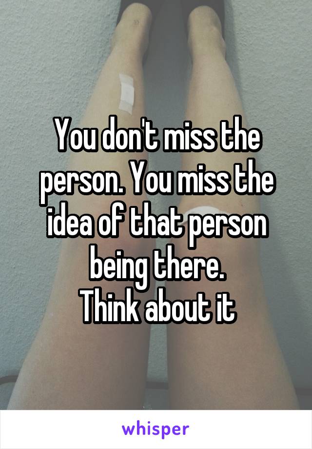 You don't miss the person. You miss the idea of that person being there.
Think about it