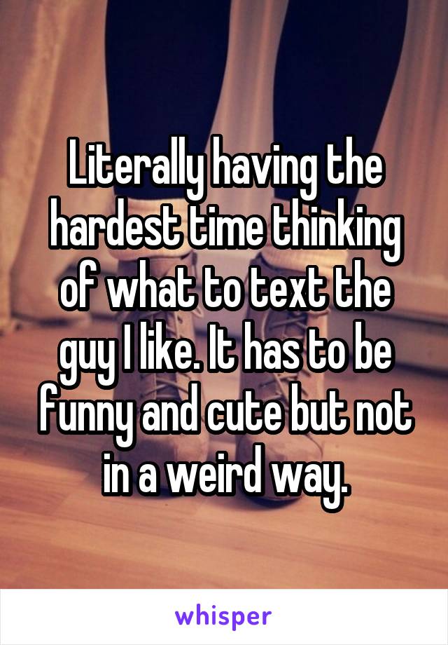 Literally having the hardest time thinking of what to text the guy I like. It has to be funny and cute but not in a weird way.