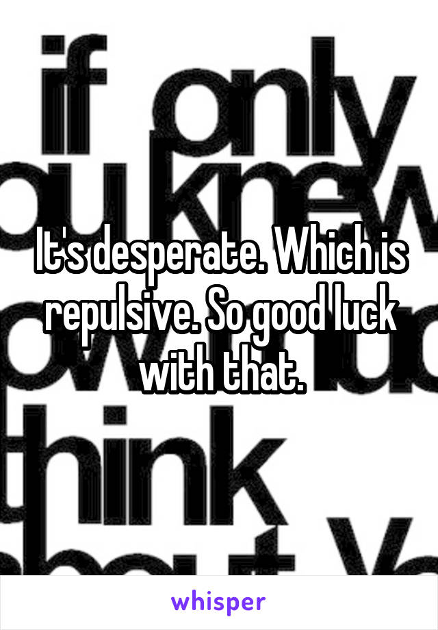 It's desperate. Which is repulsive. So good luck with that.