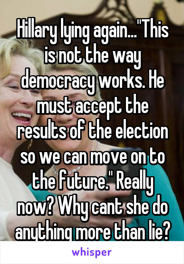 Hillary lying again..."This is not the way democracy works. He must accept the results of the election so we can move on to the future." Really now? Why cant she do anything more than lie?