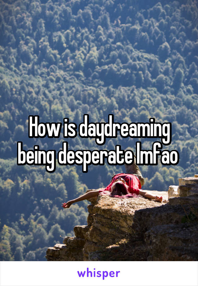 How is daydreaming being desperate lmfao 