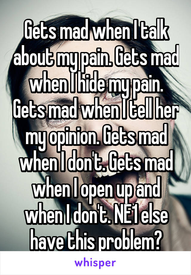 Gets mad when I talk about my pain. Gets mad when I hide my pain. Gets mad when I tell her my opinion. Gets mad when I don't. Gets mad when I open up and when I don't. NE1 else have this problem?