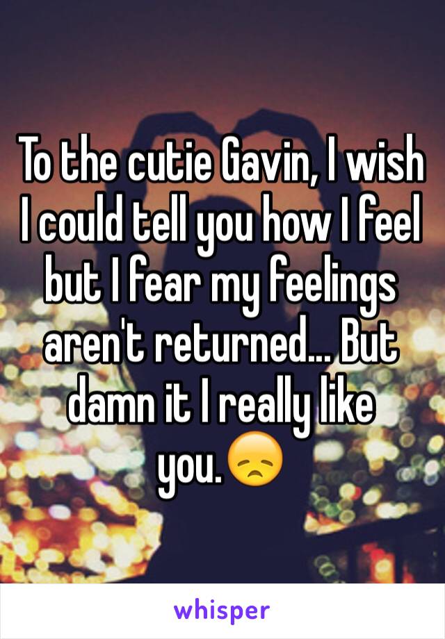 To the cutie Gavin, I wish I could tell you how I feel but I fear my feelings aren't returned... But damn it I really like you.😞