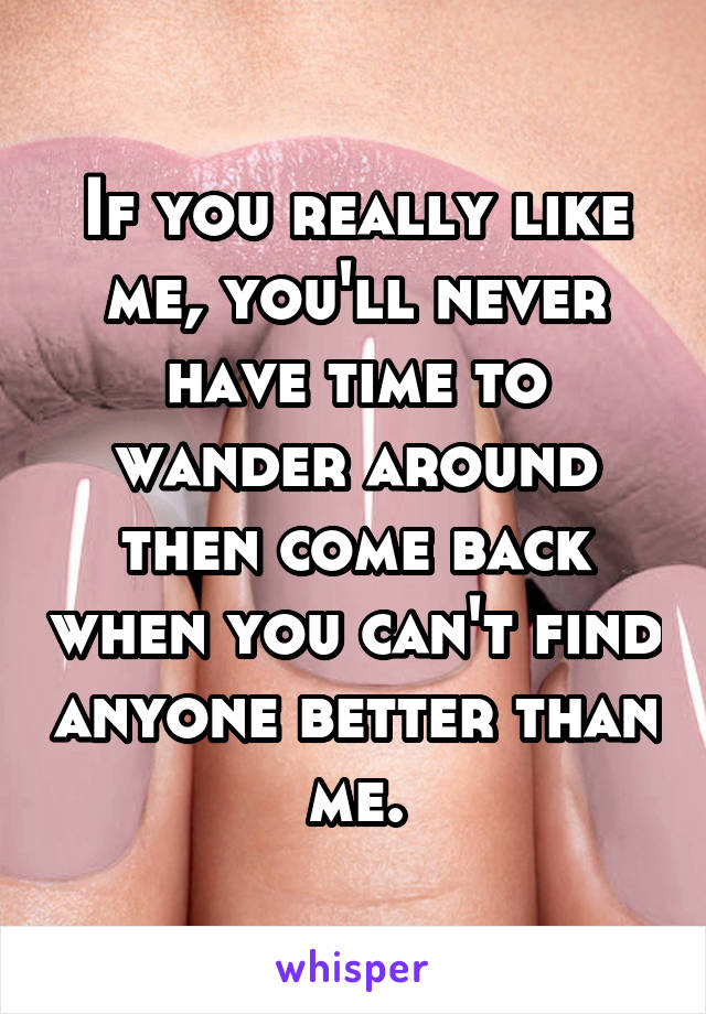 If you really like me, you'll never have time to wander around then come back when you can't find anyone better than me.