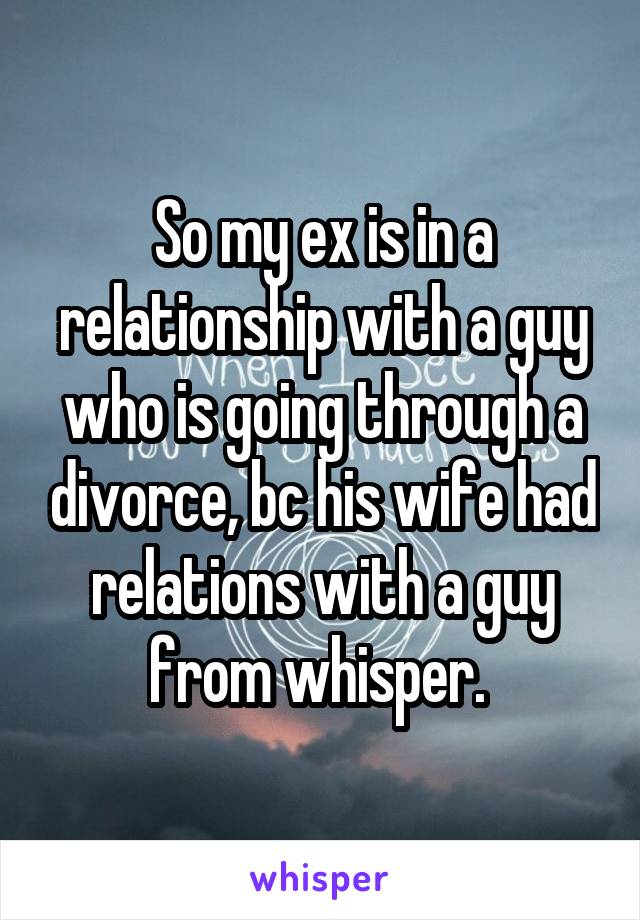 So my ex is in a relationship with a guy who is going through a divorce, bc his wife had relations with a guy from whisper. 