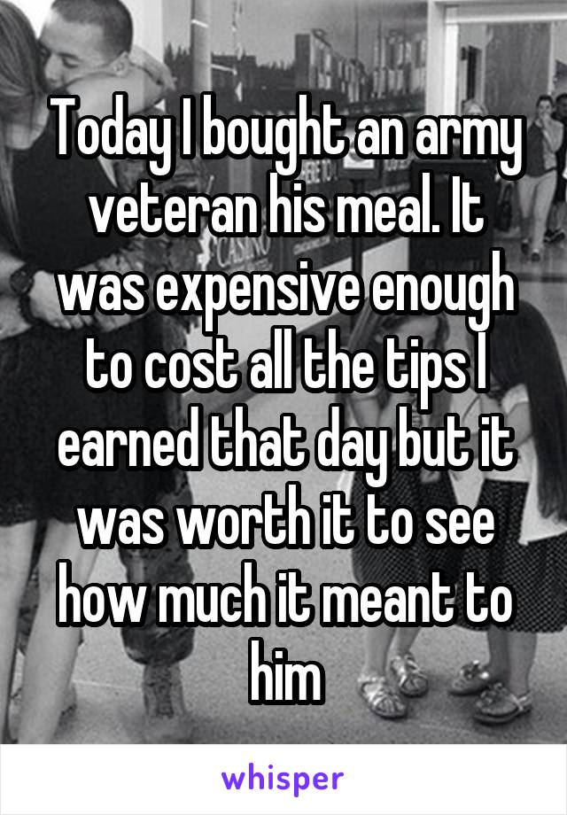 Today I bought an army veteran his meal. It was expensive enough to cost all the tips I earned that day but it was worth it to see how much it meant to him