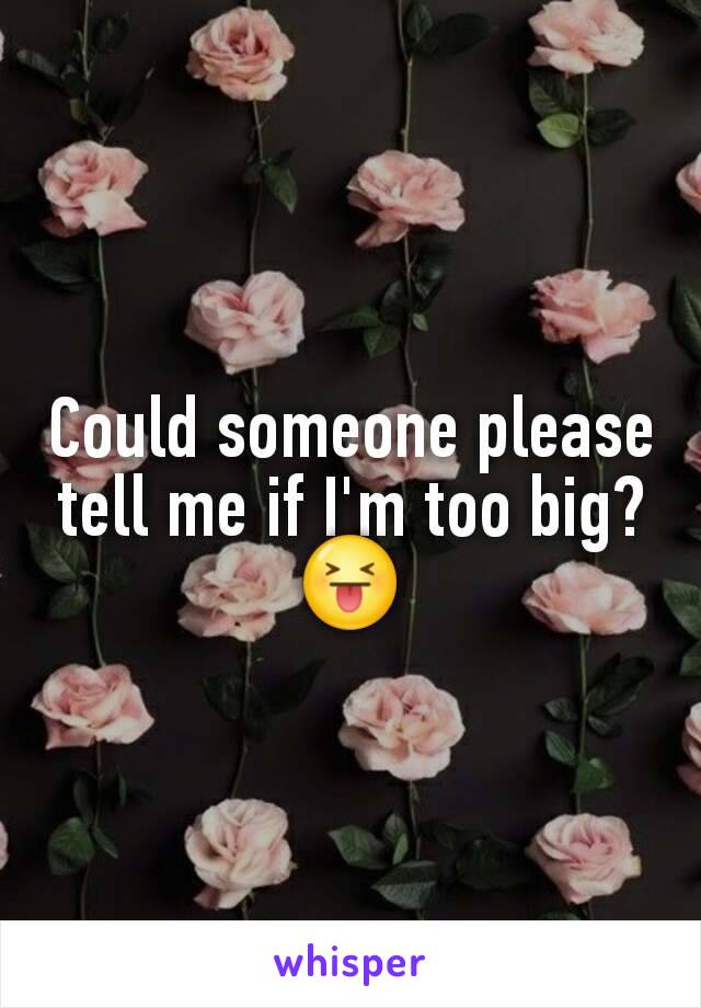 Could someone please tell me if I'm too big? 😝