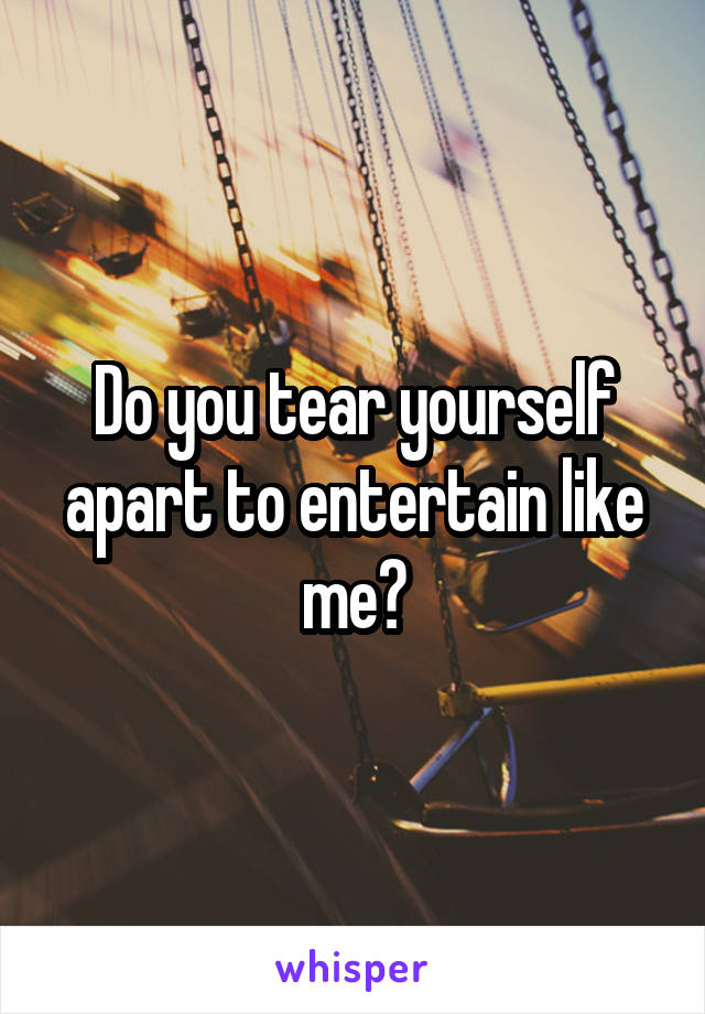 Do you tear yourself apart to entertain like me?