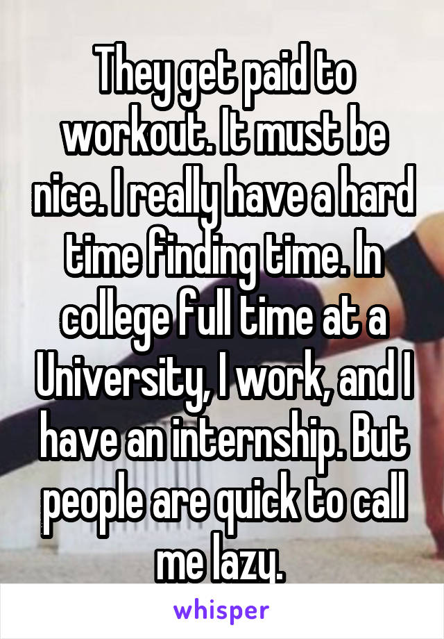 They get paid to workout. It must be nice. I really have a hard time finding time. In college full time at a University, I work, and I have an internship. But people are quick to call me lazy. 