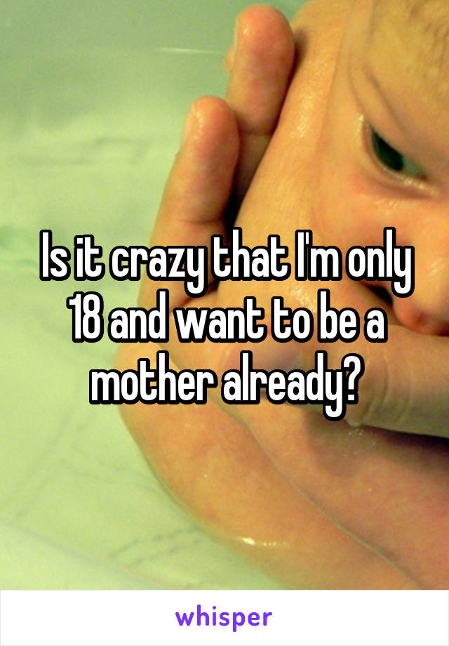 Is it crazy that I'm only 18 and want to be a mother already?