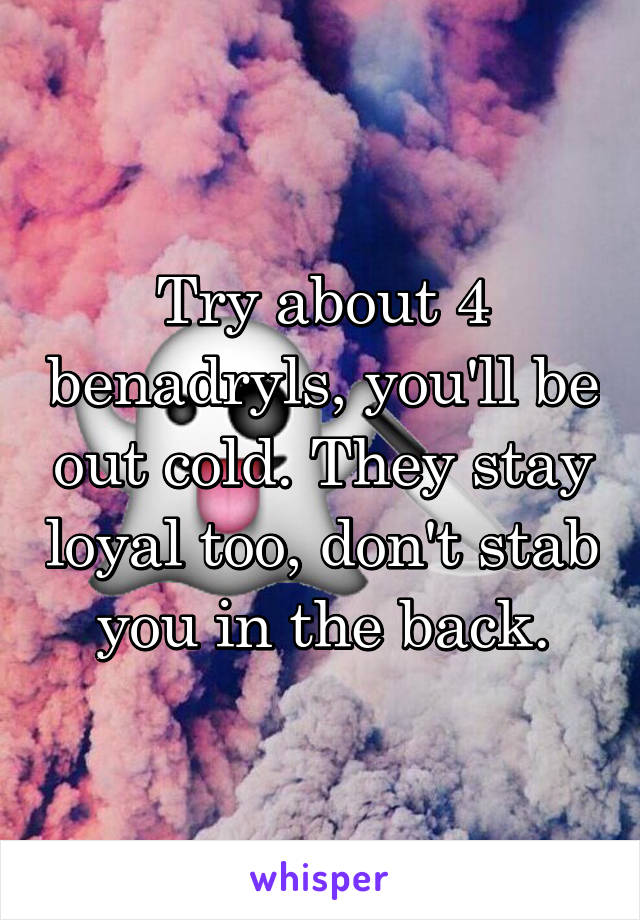 Try about 4 benadryls, you'll be out cold. They stay loyal too, don't stab you in the back.