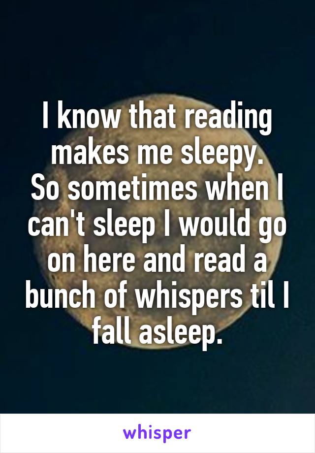 I know that reading makes me sleepy.
So sometimes when I can't sleep I would go on here and read a bunch of whispers til I fall asleep.