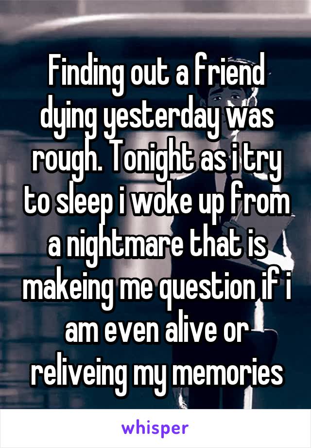 Finding out a friend dying yesterday was rough. Tonight as i try to sleep i woke up from a nightmare that is makeing me question if i am even alive or reliveing my memories