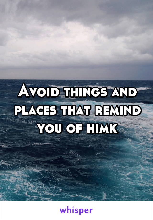 Avoid things and places that remind you of himk