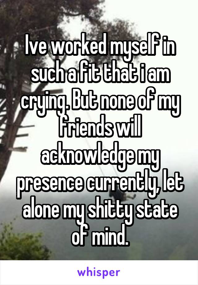 Ive worked myself in such a fit that i am crying. But none of my friends will acknowledge my presence currently, let alone my shitty state of mind.