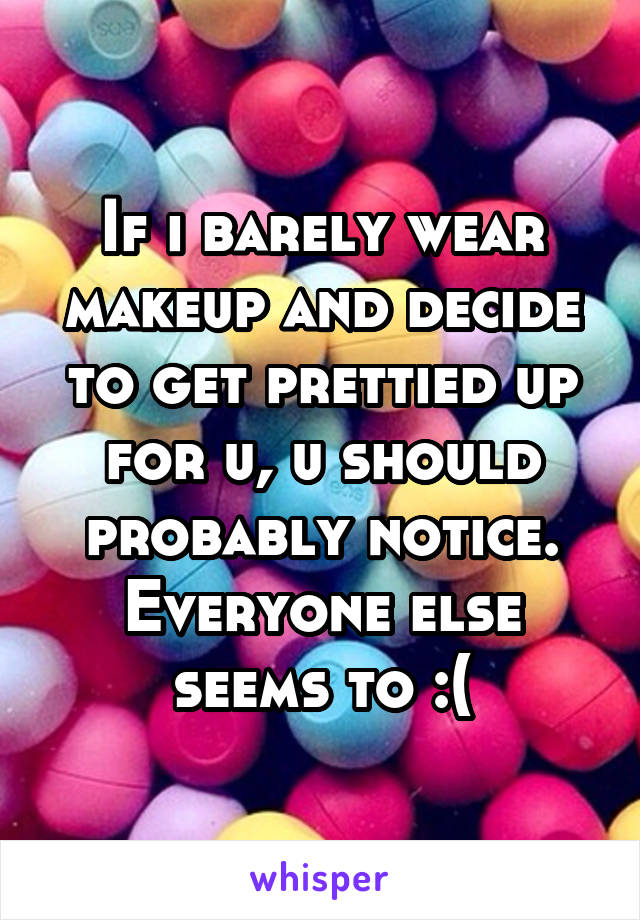 If i barely wear makeup and decide to get prettied up for u, u should probably notice. Everyone else seems to :(