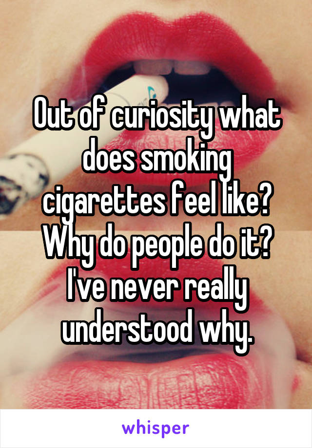 Out of curiosity what does smoking cigarettes feel like? Why do people do it? I've never really understood why.