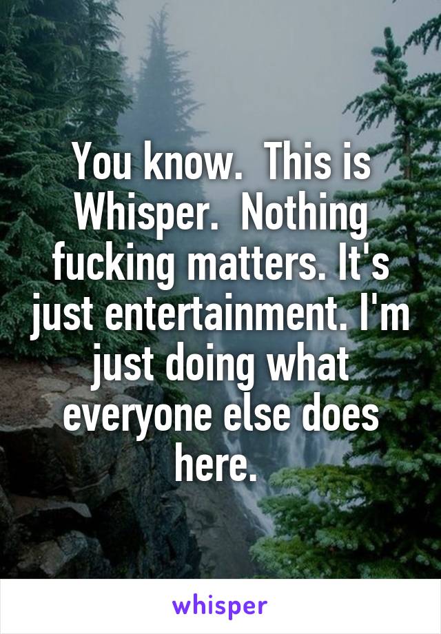 You know.  This is Whisper.  Nothing fucking matters. It's just entertainment. I'm just doing what everyone else does here. 