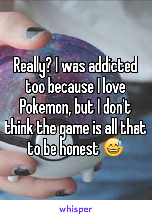 Really? I was addicted too because I love Pokemon, but I don't think the game is all that to be honest 😅