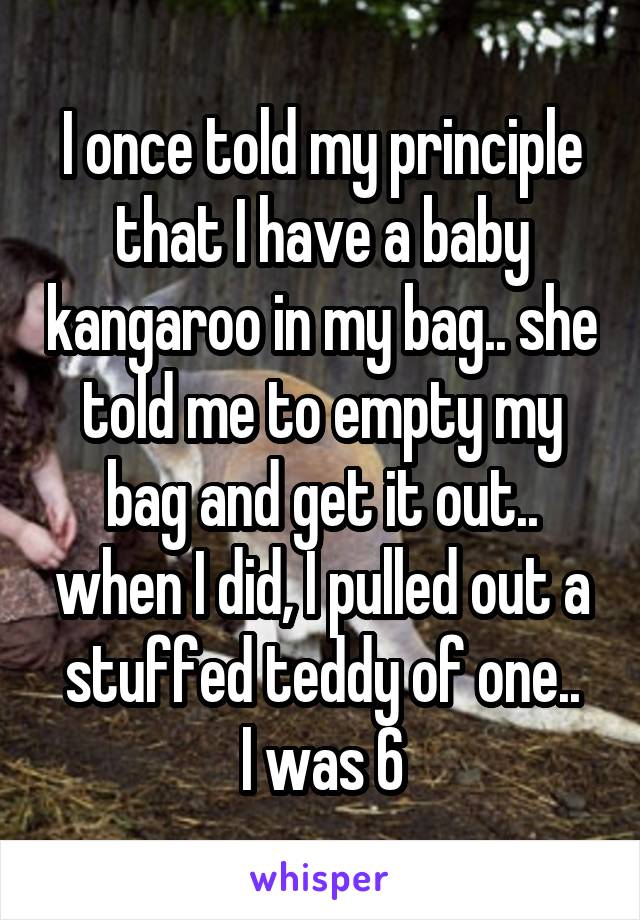 I once told my principle that I have a baby kangaroo in my bag.. she told me to empty my bag and get it out.. when I did, I pulled out a stuffed teddy of one..
I was 6