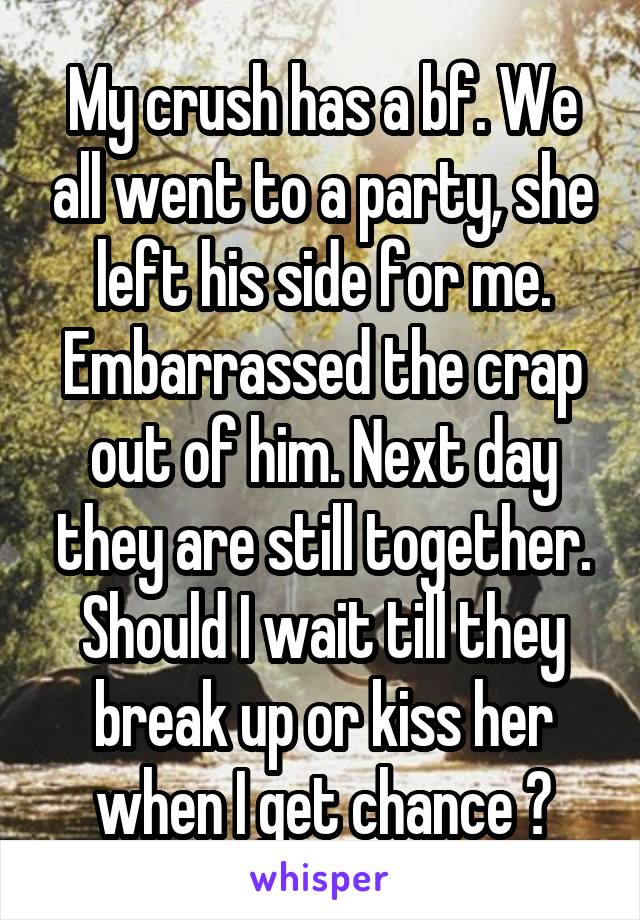 My crush has a bf. We all went to a party, she left his side for me. Embarrassed the crap out of him. Next day they are still together. Should I wait till they break up or kiss her when I get chance ?