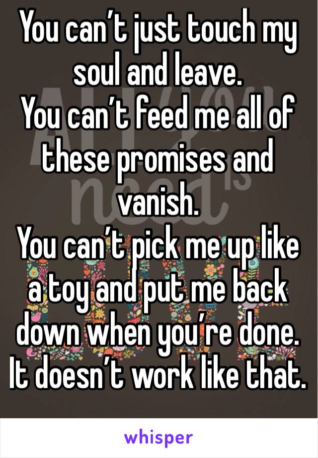 You can’t just touch my soul and leave.  You can’t feed me all of these promises and vanish. You can’t pick me up like a toy and put me back down when you’re done. It doesn’t work like that.