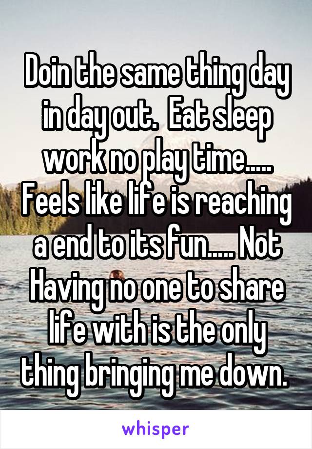 Doin the same thing day in day out.  Eat sleep work no play time..... Feels like life is reaching a end to its fun..... Not Having no one to share life with is the only thing bringing me down. 