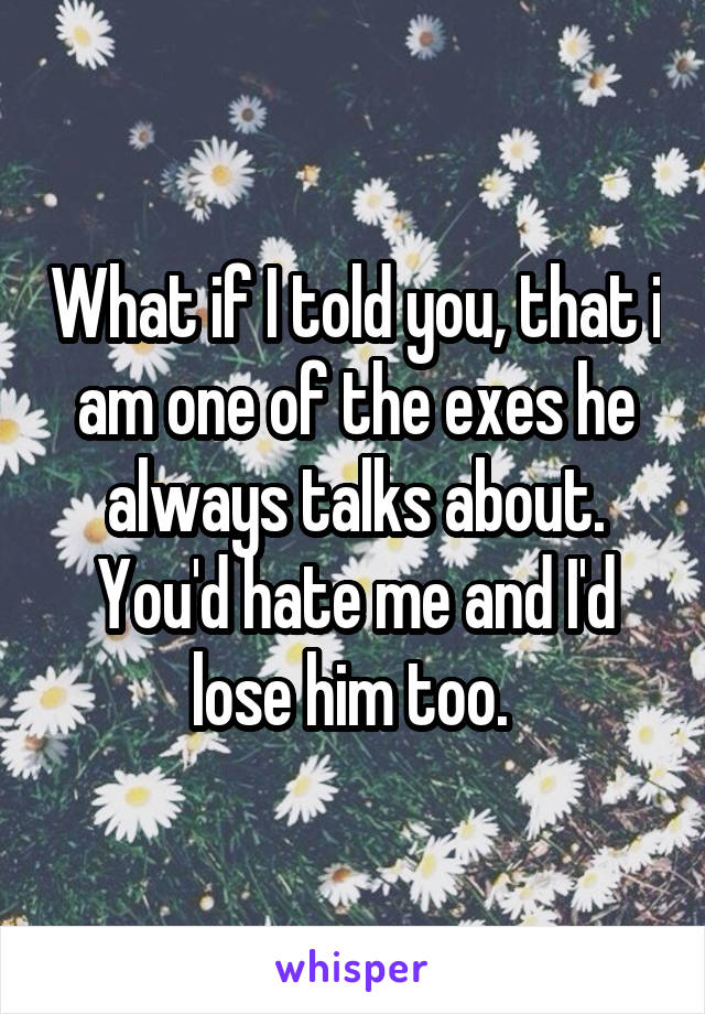 What if I told you, that i am one of the exes he always talks about. You'd hate me and I'd lose him too. 