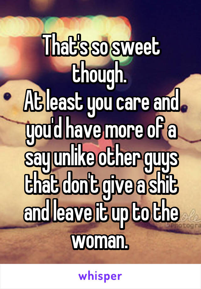 That's so sweet though. 
At least you care and you'd have more of a say unlike other guys that don't give a shit and leave it up to the woman. 