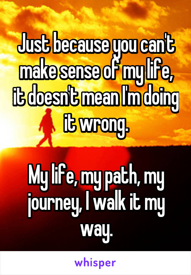 Just because you can't make sense of my life, it doesn't mean I'm doing it wrong.

My life, my path, my journey, I walk it my way.