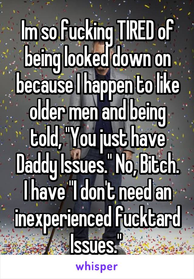 Im so fucking TIRED of being looked down on because I happen to like older men and being told, "You just have Daddy Issues." No, Bitch. I have "I don't need an inexperienced fucktard Issues." 