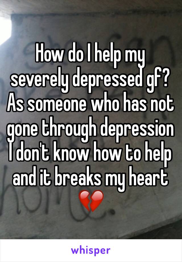 How do I help my severely depressed gf? As someone who has not gone through depression I don't know how to help and it breaks my heart 💔