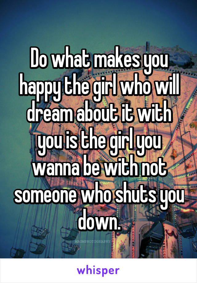 Do what makes you happy the girl who will dream about it with you is the girl you wanna be with not someone who shuts you down.