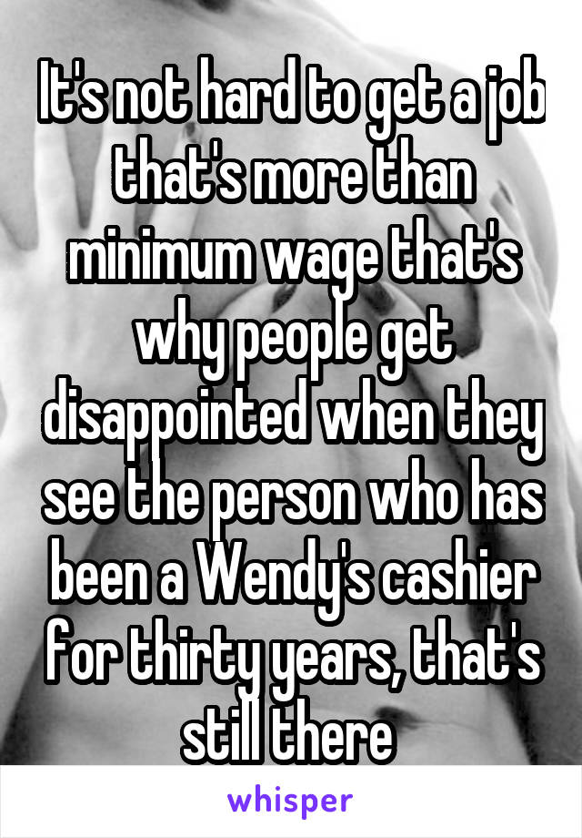 It's not hard to get a job that's more than minimum wage that's why people get disappointed when they see the person who has been a Wendy's cashier for thirty years, that's still there 