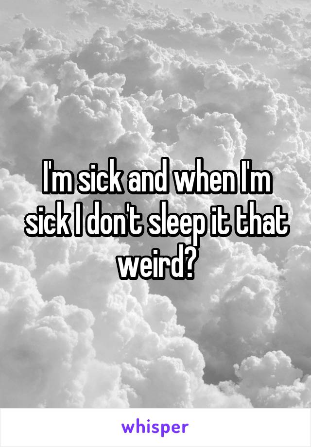 I'm sick and when I'm sick I don't sleep it that weird?