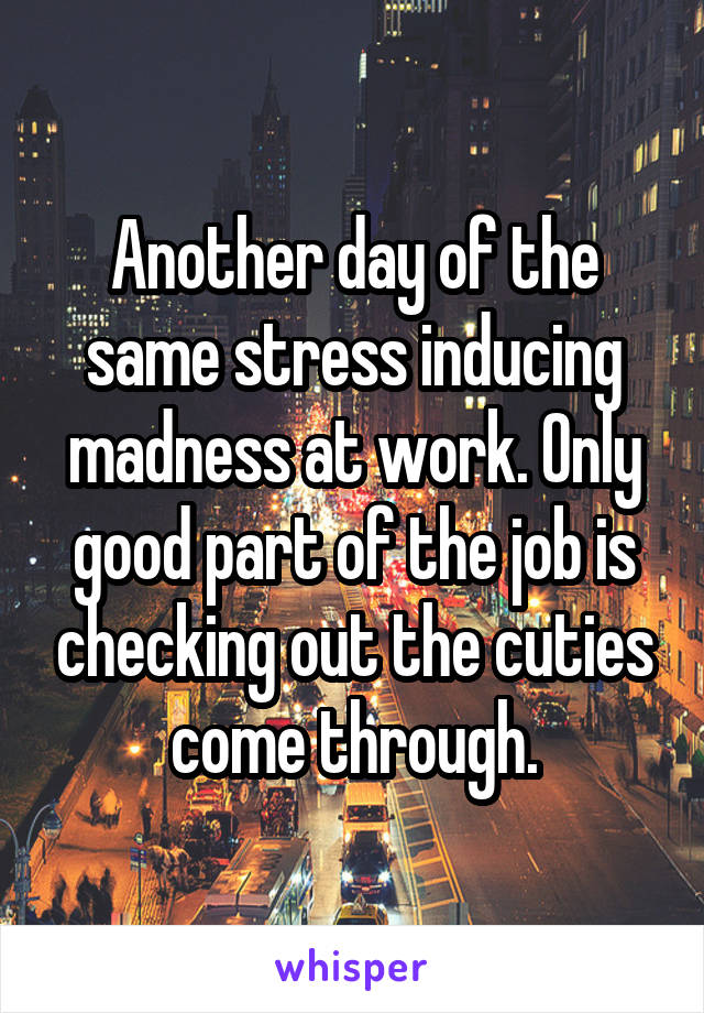 Another day of the same stress inducing madness at work. Only good part of the job is checking out the cuties come through.