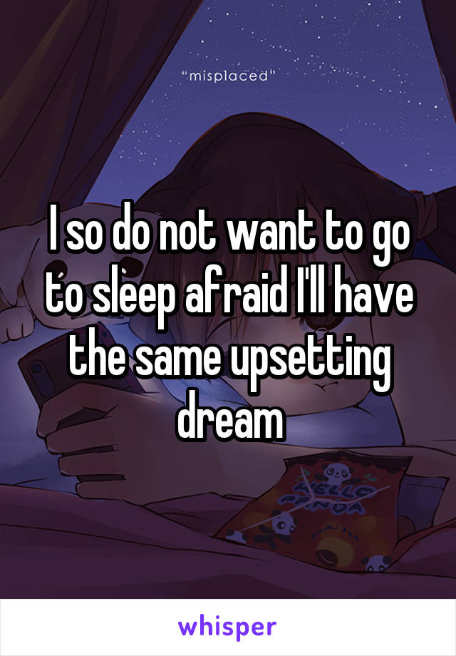 I so do not want to go to sleep afraid I'll have the same upsetting dream