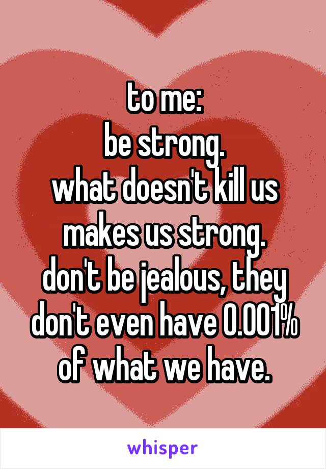 to me:
be strong.
what doesn't kill us makes us strong.
don't be jealous, they don't even have 0.001% of what we have.