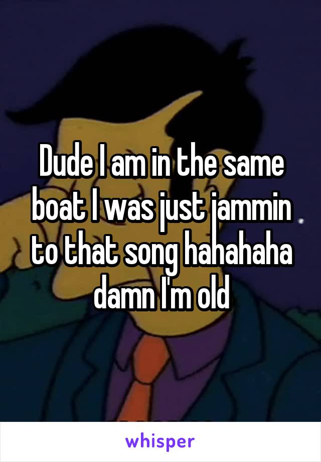 Dude I am in the same boat I was just jammin to that song hahahaha damn I'm old